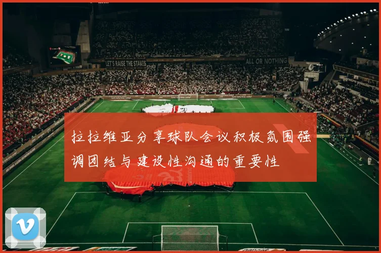拉拉维亚分享球队会议积极氛围强调团结与建设性沟通的重要性