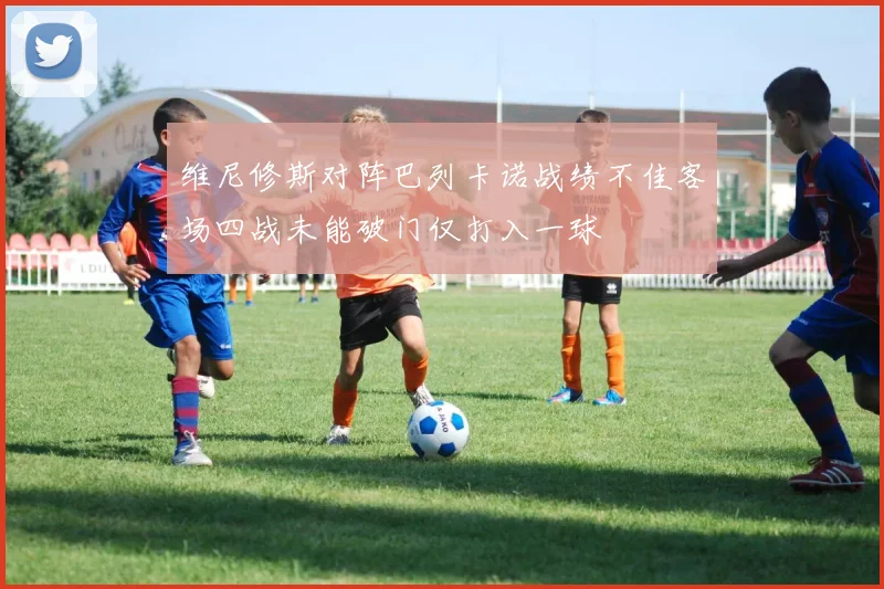 维尼修斯对阵巴列卡诺战绩不佳客场四战未能破门仅打入一球