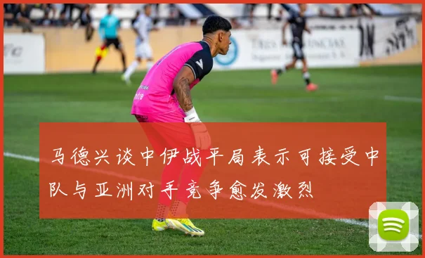 马德兴谈中伊战平局表示可接受中队与亚洲对手竞争愈发激烈