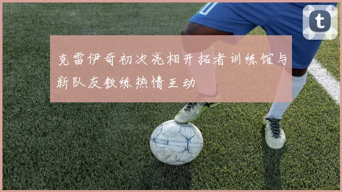 克雷伊奇初次亮相开拓者训练馆与新队友教练热情互动
