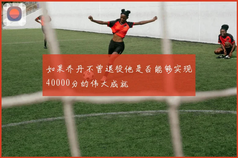 如果乔丹不曾退役他是否能够实现40000分的伟大成就