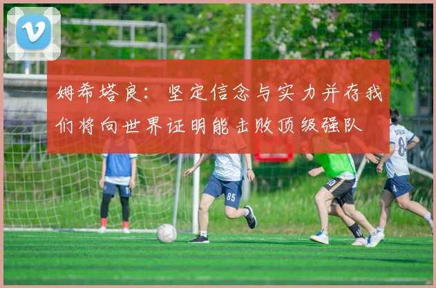 姆希塔良：坚定信念与实力并存我们将向世界证明能击败顶级强队