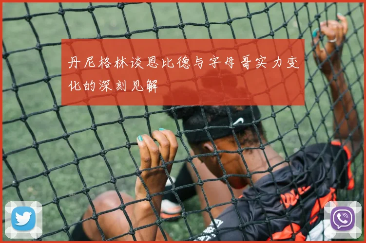 丹尼格林谈恩比德与字母哥实力变化的深刻见解
