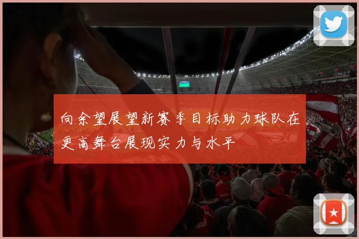 向余望展望新赛季目标助力球队在更高舞台展现实力与水平