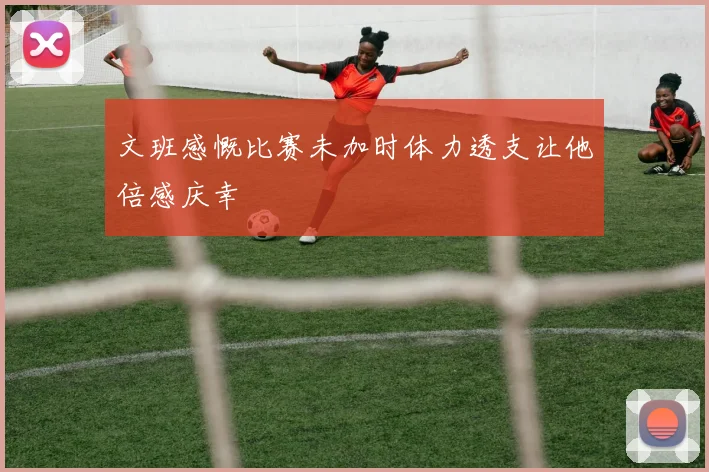 文班感慨比赛未加时体力透支让他倍感庆幸