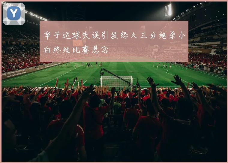 华子运球失误引发怒火三分绝杀小白终结比赛悬念