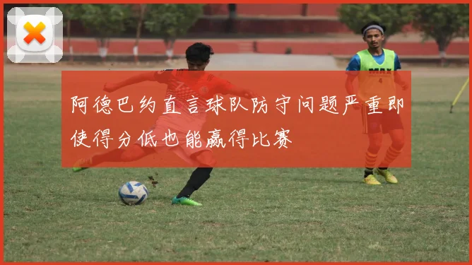 阿德巴约直言球队防守问题严重即使得分低也能赢得比赛