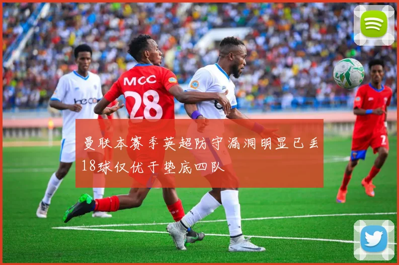 曼联本赛季英超防守漏洞明显已丢18球仅优于垫底四队