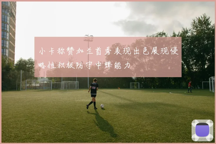 小卡称赞加兰首秀表现出色展现侵略性积极防守中锋能力