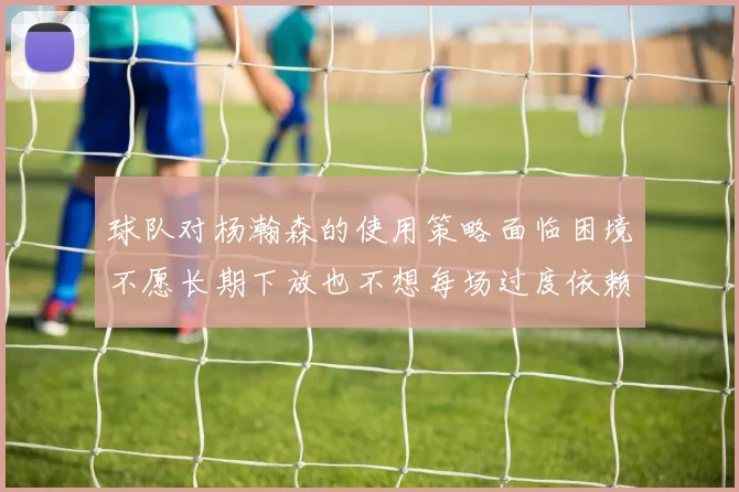 球队对杨瀚森的使用策略面临困境不愿长期下放也不想每场过度依赖