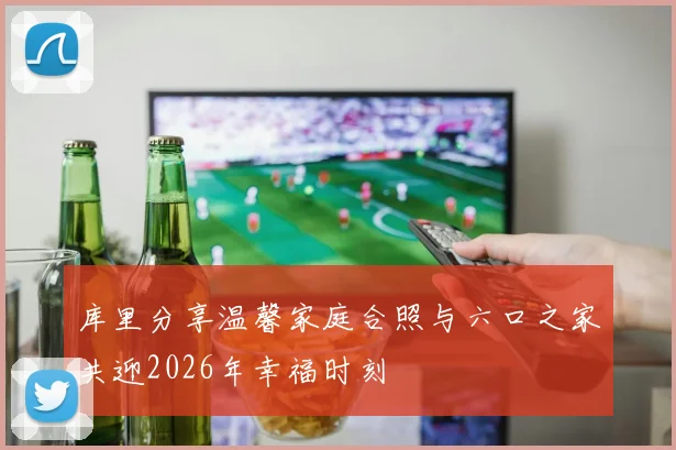 库里分享温馨家庭合照与六口之家共迎2026年幸福时刻