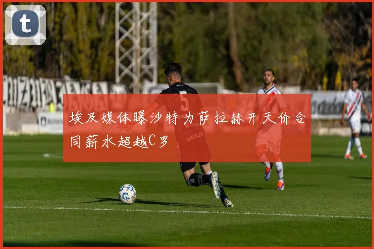 埃及媒体曝沙特为萨拉赫开天价合同薪水超越C罗