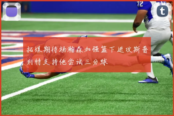 拓媒期待杨瀚森加强篮下进攻斯普利特支持他尝试三分球