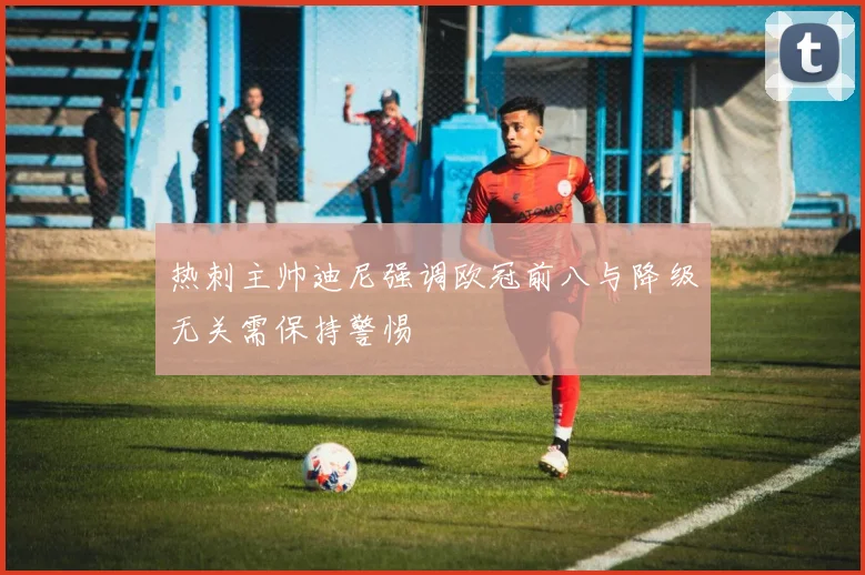 热刺主帅迪尼强调欧冠前八与降级无关需保持警惕