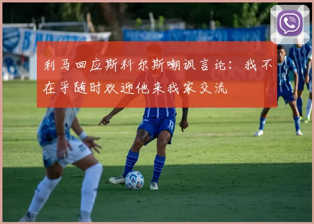 利马回应斯科尔斯嘲讽言论：我不在乎随时欢迎他来我家交流