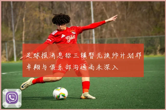 足球报消息称三镇暂无换帅计划邓卓翔与俱乐部沟通尚未深入