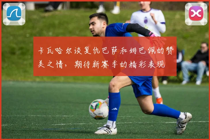 卡瓦哈尔谈复仇巴萨和姆巴佩的赞美之情，期待新赛季的精彩表现