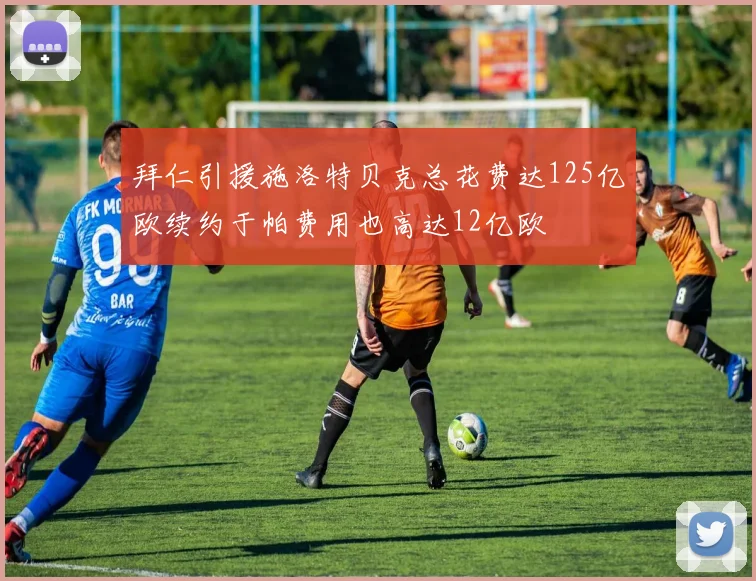 拜仁引援施洛特贝克总花费达125亿欧续约于帕费用也高达12亿欧