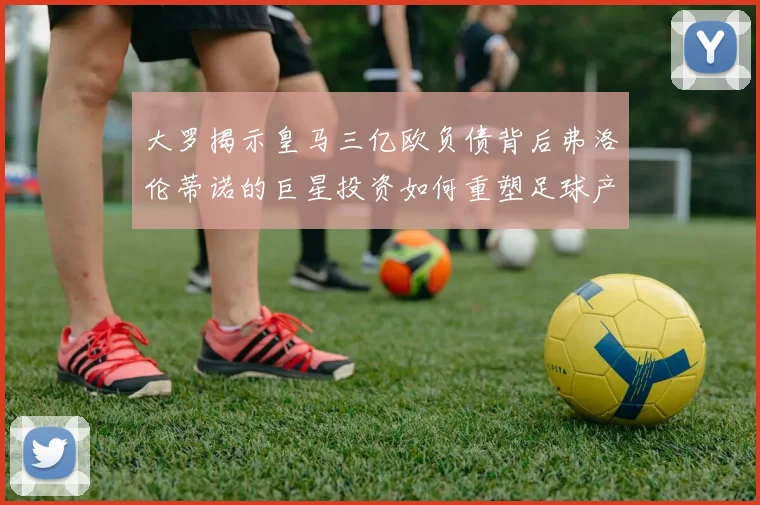大罗揭示皇马三亿欧负债背后弗洛伦蒂诺的巨星投资如何重塑足球产业