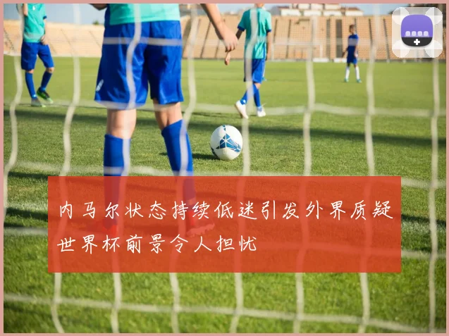 内马尔状态持续低迷引发外界质疑世界杯前景令人担忧