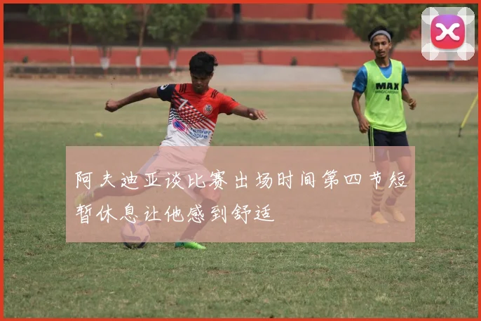 阿夫迪亚谈比赛出场时间第四节短暂休息让他感到舒适