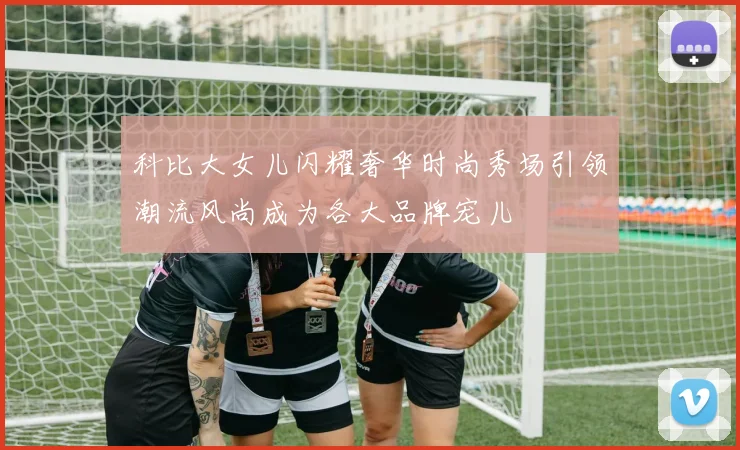 科比大女儿闪耀奢华时尚秀场引领潮流风尚成为各大品牌宠儿
