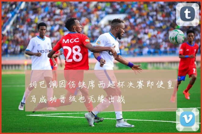 姆巴佩因伤缺席西超杯决赛即使皇马成功晋级也无缘出战