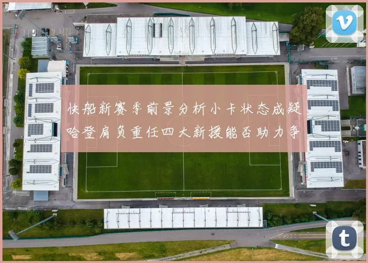 快船新赛季前景分析小卡状态成疑哈登肩负重任四大新援能否助力争冠