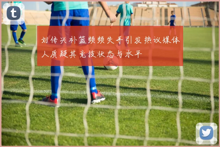 刘传兴补篮频频失手引发热议媒体人质疑其竞技状态与水平