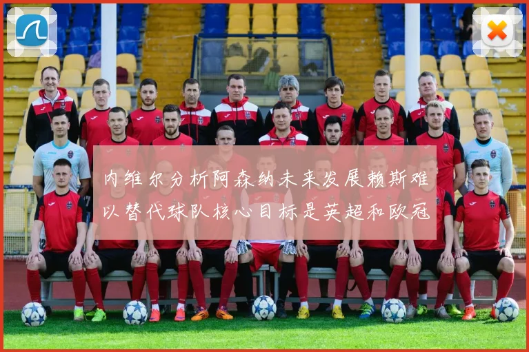 内维尔分析阿森纳未来发展赖斯难以替代球队核心目标是英超和欧冠