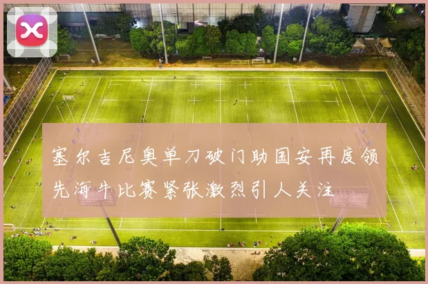 塞尔吉尼奥单刀破门助国安再度领先海牛比赛紧张激烈引人关注