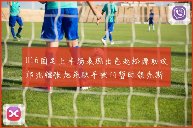 U16国足上半场表现出色赵松源助攻邝兆镭张旭尧联手破门暂时领先斯里兰卡