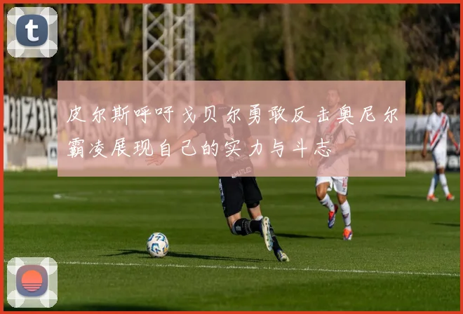 皮尔斯呼吁戈贝尔勇敢反击奥尼尔霸凌展现自己的实力与斗志