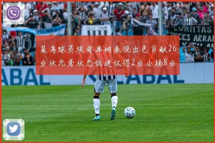 菜鸟球员埃奇库姆表现出色贡献26分状元秀状态低迷仅得2分小杨8分钟未能得分
