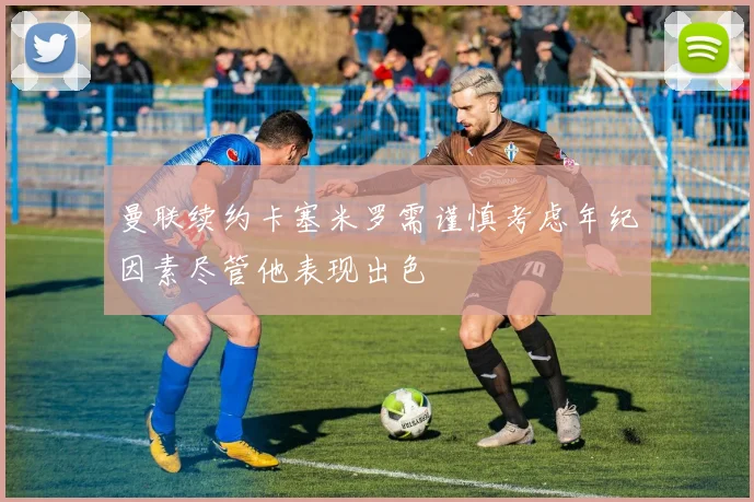 曼联续约卡塞米罗需谨慎考虑年纪因素尽管他表现出色