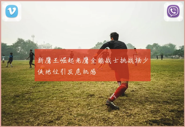 新鹰王崛起老鹰全能战士挑战杨少侠地位引发危机感