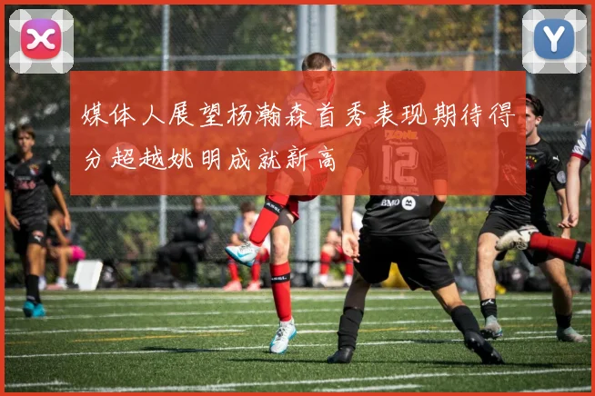 媒体人展望杨瀚森首秀表现期待得分超越姚明成就新高