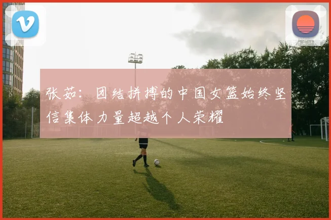 张茹：团结拼搏的中国女篮始终坚信集体力量超越个人荣耀