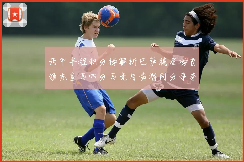 西甲半程积分榜解析巴萨稳居榜首领先皇马四分马竞与黄潜同分争夺激烈