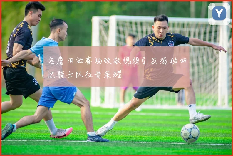 老詹泪洒赛场致敬视频引发感动回忆骑士队往昔荣耀