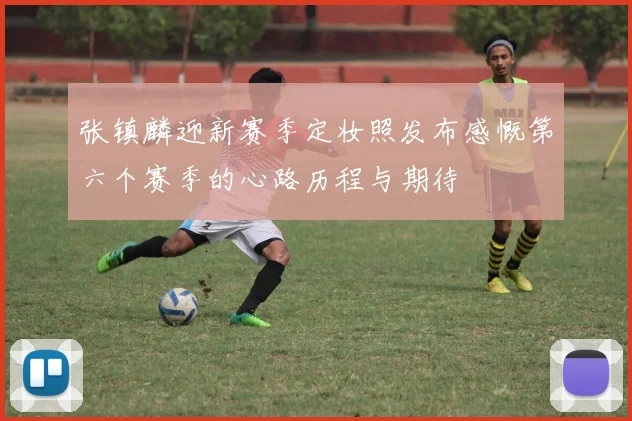 张镇麟迎新赛季定妆照发布感慨第六个赛季的心路历程与期待