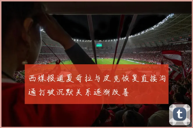 西媒报道夏奇拉与皮克恢复直接沟通打破沉默关系逐渐改善