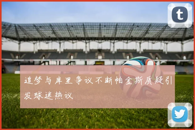 追梦与库里争议不断帕金斯质疑引发球迷热议