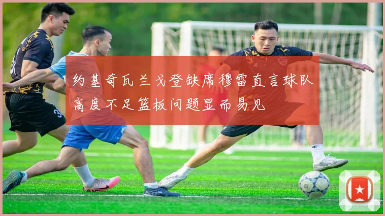 约基奇瓦兰戈登缺席穆雷直言球队高度不足篮板问题显而易见