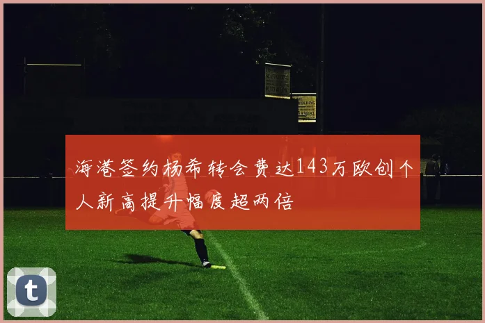 海港签约杨希转会费达143万欧创个人新高提升幅度超两倍