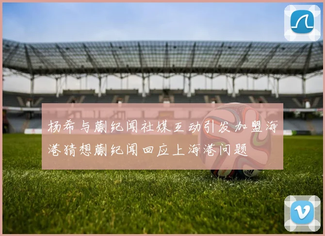 杨希与蒯纪闻社媒互动引发加盟海港猜想蒯纪闻回应上海港问题