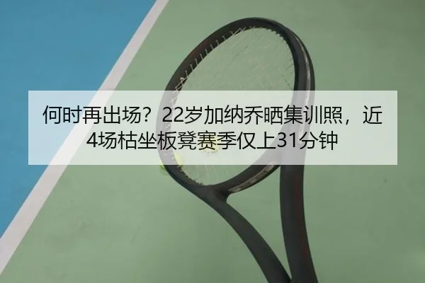 何时再出场？22岁加纳乔晒集训照，近4场枯坐板凳赛季仅上31分钟 | LDSPORTS